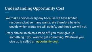 Understanding Opportunity Cost
We make choices every day because we have limited
resources, but so many wants. We therefore have to
decide which wants we will satisfy, and those we will not.
Every choice involves a trade-off, you must give up
something if you want to get something. Whatever you
give up is called an opportunity cost.
 