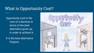 What is Opportunity Cost?
Opportunity cost is the
cost of a decision in
terms of the best
alternative given up
in order to achieve it.
It is the best alternative
forgone.
 
