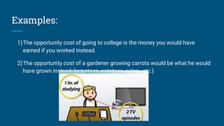 Examples:
1)The opportunity cost of going to college is the money you would have
earned if you worked instead.
2)The opportunity cost of a gardener growing carrots would be what he would
have grown instead (tomatoes, potatoes, celery, etc.)
 