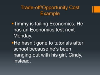 Trade-off/Opportunity Cost
Example
Timmy is failing Economics. He
has an Economics test next
Monday.
He hasn’t gone to tutorials after
school because he’s been
hanging out with his girl, Cindy,
instead.
 