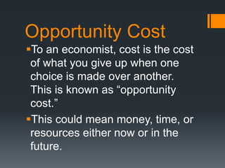 Opportunity Cost
To an economist, cost is the cost
of what you give up when one
choice is made over another.
This is known as “opportunity
cost.”
This could mean money, time, or
resources either now or in the
future.
 