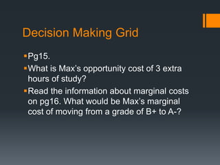 Decision Making Grid
Pg15.
What is Max’s opportunity cost of 3 extra
hours of study?
Read the information about marginal costs
on pg16. What would be Max’s marginal
cost of moving from a grade of B+ to A-?
 