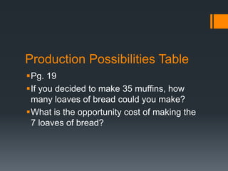 Production Possibilities Table
Pg. 19
If you decided to make 35 muffins, how
many loaves of bread could you make?
What is the opportunity cost of making the
7 loaves of bread?
 
