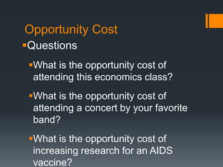 Opportunity Cost
Questions
What is the opportunity cost of
attending this economics class?
What is the opportunity cost of
attending a concert by your favorite
band?
What is the opportunity cost of
increasing research for an AIDS
vaccine?
 