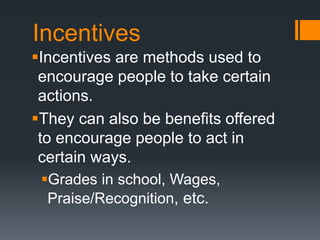 Incentives
Incentives are methods used to
encourage people to take certain
actions.
They can also be benefits offered
to encourage people to act in
certain ways.
Grades in school, Wages,
Praise/Recognition, etc.
 