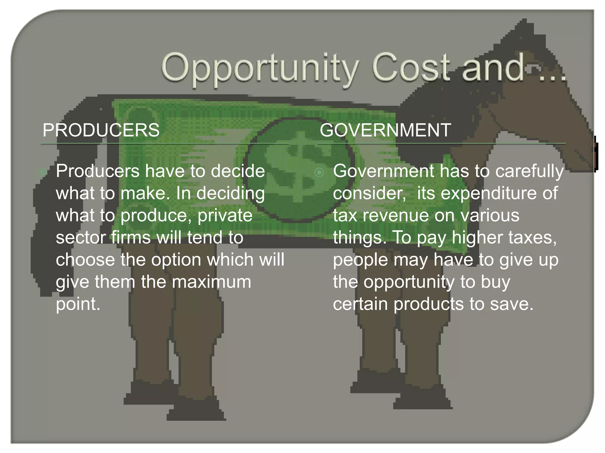 Opportunity Cost and ...ProducersgovernmentProducers have to decide what to make. In deciding what to produce, private sector firms will tend to choose the option which will give them the maximum point.Government has to carefully consider,  its expenditure of tax revenue on various things. To pay higher taxes, people may have to give up the opportunity to buy certain products to save.