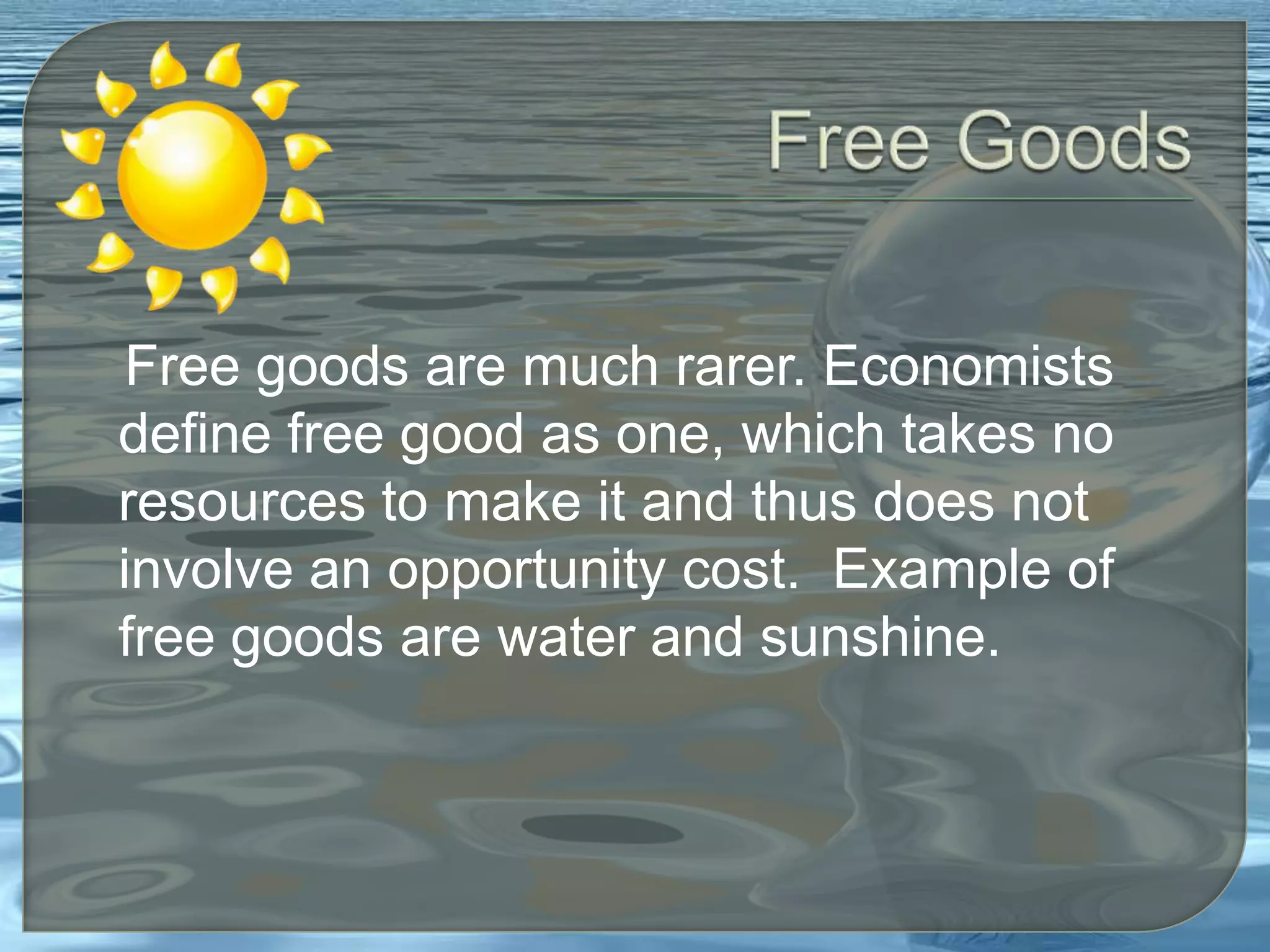 Free Goods   Free goods are much rarer. Economists define free good as one, which takes no resources to make it and thus does not involve an opportunity cost.  Example of free goods are water and sunshine. 