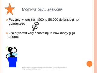 MOTIVATIONAL SPEAKER 
 Pay any where from 500 to 50,000 dollars but not 
guaranteed 
 Life style will vary according to how many gigs 
offered 
http://www.lindalarsenmotivationalspeaker.com/lindas-positively-speaking-blog/how-to-become-a- 
wildly-successful-motivational-speaker 
 