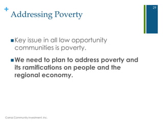 +
Addressing Poverty
Key issue in all low opportunity
communities is poverty.
We need to plan to address poverty and
its ramifications on people and the
regional economy.
Carras Community Investment, Inc.
29
 