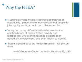+
Why the FHEA?
 ―Sustainability also means creating ‗geographies of
opportunity,‘ places that effectively connect people to
jobs, quality public schools, and other amenities.
 Today, too many HUD-assisted families are stuck in
neighborhoods of concentrated poverty and
segregation, where one's zip code predicts poor
education, employment, and even health outcomes.
 These neighborhoods are not sustainable in their present
state.
—HUD Secretary Shaun Donovan, February 23, 2010
Carras Community Investment, Inc.
3
 