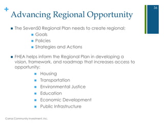 +
Advancing Regional Opportunity
 The Seven50 Regional Plan needs to create regional:
 Goals
 Policies
 Strategies and Actions
 FHEA helps inform the Regional Plan in developing a
vision, framework, and roadmap that increases access to
opportunity:
 Housing
 Transportation
 Environmental Justice
 Education
 Economic Development
 Public Infrastructure
Carras Community Investment, Inc.
36
 
