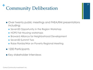 +
Community Deliberation
 Over twenty public meetings and FHEA/RAI presentations
including:
 Seven50 Opportunity in the Region Workshop
 HOPE Fair Housing workshops
 Broward Alliance for Neighborhood Development
 Seven50 Summit Two
 Raise Florida/War on Poverty Regional Meeting
 1200 Participants
 Key stakeholder interviews
Carras Community Investment, Inc.
37
 