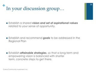 +
In your discussion group…
 Establish a shared vision and set of aspirational values
related to your sense of opportunity.
 Establish and recommend goals to be addressed in the
Regional Plan
 Establish attainable strategies, so that a long-term and
empowering vision is balanced with shorter
term, concrete steps to get there.
Carras Community Investment, Inc.
38
 