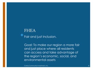 +
FHEA
Fair and just inclusion.
Goal: To make our region a more fair
and just place where all residents
can access and take advantage of
the region‘s economic, social, and
environmental assets
4Carras Community Investment, Inc.
 