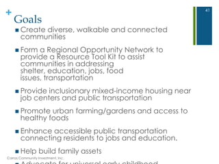 +
Goals
 Create diverse, walkable and connected
communities
 Form a Regional Opportunity Network to
provide a Resource Tool Kit to assist
communities in addressing
shelter, education, jobs, food
issues, transportation
 Provide inclusionary mixed-income housing near
job centers and public transportation
 Promote urban farming/gardens and access to
healthy foods
 Enhance accessible public transportation
connecting residents to jobs and education.
 Help build family assets
Carras Community Investment, Inc.
41
 