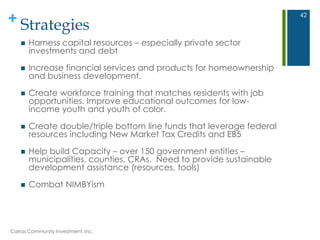 + Strategies
 Harness capital resources – especially private sector
investments and debt
 Increase financial services and products for homeownership
and business development.
 Create workforce training that matches residents with job
opportunities. Improve educational outcomes for low-
income youth and youth of color.
 Create double/triple bottom line funds that leverage federal
resources including New Market Tax Credits and EB5
 Help build Capacity – over 150 government entities –
municipalities, counties, CRAs. Need to provide sustainable
development assistance (resources, tools)
 Combat NIMBYism
Carras Community Investment, Inc.
42
 