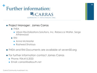 +
Further information:
 Project Manager: James Carras
 FHEA
 Urban Revitalizations Solutions, Inc. Rebecca Walter, Serge
Atherwood
 RAI
 Anna McMaster
 Rasheed Shotoyo
 FHEA and RAI Documents are available at seven50.org
 For further information contact James Carras
 Phone: 954.415.2022
 Email: carras@bellsouth.net
44
Carras Community Investment, Inc.
 