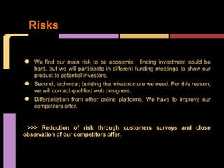 Risks


•   We find our main risk to be economic; finding investment could be
    hard, but we will participate in different funding meetings to show our
    product to potential investors.

•   Second, technical; building the infrastructure we need. For this reason,
    we will contact qualified web designers.

•   Differentiation from other online platforms. We have to improve our
    competitors offer.


 >>> Reduction of risk through customers surveys and close
observation of our competitors offer.
 