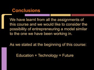 Conclusions
We have learnt from all the assignments of
this course and we would like to consider the
possibility of entrepreneuring a model similar
to the one we have been working in.

As we stated at the beginning of this course:

   Education + Technology = Future
 