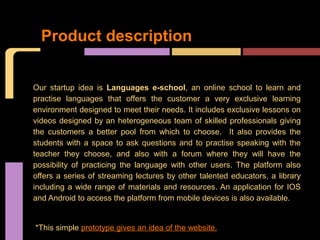 Product description


Our startup idea is Languages e-school, an online school to learn and
practise languages that offers the customer a very exclusive learning
environment designed to meet their needs. It includes exclusive lessons on
videos designed by an heterogeneous team of skilled professionals giving
the customers a better pool from which to choose. It also provides the
students with a space to ask questions and to practise speaking with the
teacher they choose, and also with a forum where they will have the
possibility of practicing the language with other users. The platform also
offers a series of streaming lectures by other talented educators, a library
including a wide range of materials and resources. An application for IOS
and Android to access the platform from mobile devices is also available.


*This simple prototype gives an idea of the website.
 