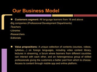Our Business Model
•   Customers segment: All language learners from 18 and above
-Big companies (Professional Development Departments)
-Teachers
-Libraries
-Researchers
-Editorials



•   Value propositions: A unique collection of contents (courses, videos,
    syllabus,...) on foreign languages, including video content library,
    lectures in streaming, a forum where learners from different countries
    can interact with each other, and an heterogeneous group of skilled
    professionals giving the customers a better pool from which to choose.
    Access to content through mobile app and online platform.
 