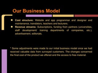 Our Business Model

•   Cost structure: Website and app programmer and designer and
    maintenance, translators, teachers and lecturers.
•   Revenue streams: Subscriptions, funding from partners (universities,
    staff development/ training departments of companies, etc.),
    advertisement, editorials.




* Some adjustments were made to our initial business model once we had
received valuable data from surveyed customers. The changes concerned
the final cost of the product we offered and the access to free material.
 