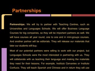 Partnerships

Partnerships: We will try to partner with Teaching Centres, such as
Universities and Languages Schools. We will offer Business Language
Courses for big companies, so they will be important partners as well. We
will have courses all year round, one to one and in mini-groups courses.
And another partner will be editorials. They will release our materials that
later our students will buy.

Most of our potential partners were willing to work with our project, but
Languages Schools were the most interested in partnering with us. They
will collaborate with us teaching their language and making the materials
they need for their lessons. For example, Instituto Cervantes or Instituto
Confucio. They will teach Spanish and Chinese and in return they will use
 