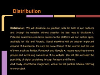 Distribution


Distribution: We will distribute our platform with the help of our partners
and through the website, without question the best way to distribute it.
Potential customers can have access to the platform via our mobile apps,
available for iOs and Android. Social networks will be another important
channel of distribution, they are the current trend of the internet and the use
of them, such as Twitter, Facebook and Google +, means reaching to more
people and increasing awareness of our website. We will also consider the
possibility of digital publishing through Amazon and iTunes.
And finally, educational magazines, where we will publish articles referring
to our project.
 