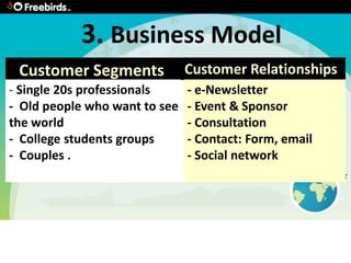 3. Business Model
 Customer Segments             Customer Relationships
- Single 20s professionals     - e-Newsletter
- Old people who want to see   - Event & Sponsor
the world                      - Consultation
- College students groups      - Contact: Form, email
- Couples .                    - Social network
 