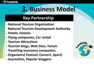 3. Business Model
          Key Partnership
- National Tourism Organization
  National Tourism Development Authority
- Hotels, Hostels
- Flying companies, Car rental
- Tourism Attractions
- Tourism blogs, Web Sites, Forum
- Travelling insurance companies.
- Organizers( Festival, Concert, Sport)
- Journalists, Popular bloggers
 