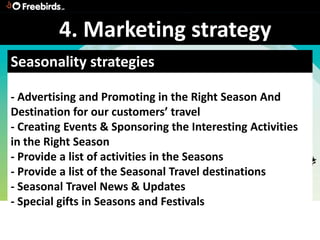 4. Marketing strategy
Seasonality strategies

- Advertising and Promoting in the Right Season And
Destination for our customers’ travel
- Creating Events & Sponsoring the Interesting Activities
in the Right Season
- Provide a list of activities in the Seasons
- Provide a list of the Seasonal Travel destinations
- Seasonal Travel News & Updates
- Special gifts in Seasons and Festivals
 