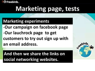 Marketing page, tests
Marketing experiments
-Our campaign on facebook page
-Our lauchrock page to get
customers to try out sign up with
an email address.

And then we share the links on
social networking websites.
 