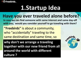 1.Startup Idea
Have you ever traveled alone before?
In case we can find someone with same interest and same day-off
with you, would you consider yourself to go traveling with them?
"Freebirds" is about a community,
who "accidentally" traveling to the
same destination and same time, so
why don't we arrange a traveling
together with our new friend from all
around the world with different
culture ?
 