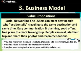 3. Business Model
                           Value Propositions
   Social Networking Site , Users can meet new people
 who "accidentally" traveling to the same destination and
same time. Easy communication & planning, good offers,
free place to create travel group. People can evaluate their
trip and share their photos and recommendations.
- Provide a feature of making a schedule, change it, add reservations, and so on.
- Provide a list of activities and interest in each city.
- Provide a search engine for hotels, cars, activities tickets…etc
 