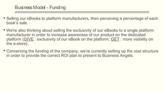 Business Model - Funding

 Selling our eBooks to platform manufacturers, then perceiving a percentage of each
  book’s sale.
 We're also thinking about selling the exclusivity of our eBooks to a single platform
  manufacturer in order to increase awareness of our product on the dedicated
  platform (GIVE : exclusivity of our eBook on the platform; GET : more visibility on
  the e-store).
 Concerning the funding of the company, we’re currently setting up the cost structure
  in order to provide the correct ROI plan to present to Business Angels.
 