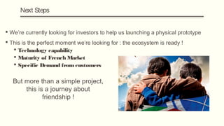 Next Steps


 We’re currently looking for investors to help us launching a physical prototype
 This is the perfect moment we’re looking for : the ecosystem is ready !
    Technology capability
    Maturity of French Market
    Specific Demand from customers


   But more than a simple project,
       this is a journey about
              friendship !
 