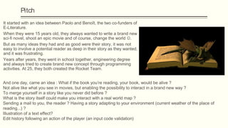 Pitch
It started with an idea between Paolo and Benoît, the two co-funders of
E-Literature.
When they were 15 years old, they always wanted to write a brand new
sci-fi novel, shoot an epic movie and of course, change the world .
But as many ideas they had and as good were their story, it was not
easy to involve a potential reader as deep in their story as they wanted,
and it was frustrating.
Years after years, they went in school together, engineering degree
and always tried to create brand new concept through programming
activities. At 25, they both created the Rocket Team.


And one day, came an idea : What if the book you’re reading, your book, would be alive ?
Not alive like what you see in movies, but enabling the possibility to interact in a brand new way ?
To merge yourself in a story like you never did before ?
What is the story itself could make you interact with a real world map ?
Sending a mail to you, the reader ? Having a story adapting to your environment (current weather of the place of
reading...) ?
Illustration of a text effect?
Edit history following an action of the player (an input code validation)
 