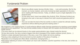 Fundamental Problem

                              • Brand new eBook reader devices (Kindle, Kobo, …) are sold everyday. But for the
                                moment, as human readers, we’re only involved as static spectators in the story
                                we’re reading with these devices. Today, an eBook is just a single digitization of a
                                physical book.
                              • On the other hand, brand new tablets (like Android, IPad, Windows Surface) are
                                bringing to the user a new way to interact from both visual and gestures point of
                                view.
                              • How can we take the best of the two worlds in order to create the ultimate reading
                                experience without altering the genuine reading action ?

We imagined a new reading format. It could enhance eBook reader devices experience by injecting current tablets
interactions and capabilities. This new format enables books to interact with the readers environment through the
reader device :
The story itself can be tailored thanks to the reader geolocalization (gps chipset inside the device)
At key story points, the story contains triggers that send messages to the readers address (email, phone,…).
Ability to create dedicated bookmarks in the story, even if the reader did not do anything.
Having a story adapting to the environment (current weather of the place of reading…)
Illustration of a changing text effect (Bold, Underlined, changing fonts,..)
Edit history following an action of the player (an input code validation, specific hyperlinks in the text, text written as
a comment,…)
 