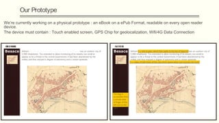 Our Prototype
We’re currently working on a physical prototype : an eBook on a ePub Format, readable on every open reader
device.
The device must contain : Touch enabled screen, GPS Chip for geolocalization, Wifi/4G Data Connection
See http://www.slideshare.net/klorydryk/ebook-v3

BEFORE                                                     AFTER
 