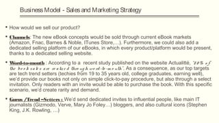 Business Model - Sales and Marketing Strategy

 How would we sell our product?
 Channels: The new eBook concepts would be sold through current eBook markets
  (Amazon, Fnac, Barnes & Noble, ITunes Store,…). Furthermore, we could also add a
  dedicated selling platform of our eBooks, in which every product/platform would be present,
  thanks to a dedicated selling website.
W ord-to-mouth : According to a recent study published on the website Actualitté, “8 0 % o f
 the bo o k s a le s a re re a liz e d thro ug h wo rd -to -m o uth” . As a consequence, as our top targets
 are tech trend setters (techies from 19 to 35 years old, college graduates, earning well),
 we’d provide our books not only on simple click-to-pay procedure, but also through a select
 invitation. Only readers with an invite would be able to purchase the book. With this specific
 scenario, we’d create rarity and demand.
 Gurus /Trend –Setters : We’d send dedicated invites to influential people, like main IT
  journalists (Gizmodo, Verve, Mary Jo Foley…) bloggers, and also cultural icons (Stephen
  King, J.K. Rowling, …)
 