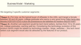 Business Model - Marketing


We targeting 2 specific customer segments :

Target 1 : For now, as the typical buyer of eReader in the USA, we'd target a female
between 30 and 49 years, college graduate who earns a very good living (http://actu-des-
ebooks.fr/2012/01/23/2-x-plus-de-possesseurs-de-tablettes-et-readers-depuis-noel/).

Target 2 : Another sub segment would be tech trend setters, techies from 19 to 35 years
old, college graduates, earning well too. Considering the technology evolution of this
product (which might be related by technology medias - blogs, websites -, this tech trend
setters sub segment would also be attracted by the features of our product.
 