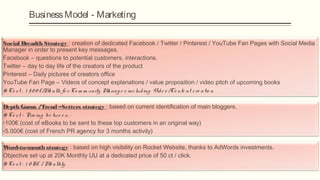 Business Model - Marketing

Social Breadth Strategy : creation of dedicated Facebook / Twitter / Pinterest / YouTube Fan Pages with Social Media
Manager in order to present key messages.
Facebook – questions to potential customers, interactions.
Twitter – day to day life of the creators of the product
Pinterest – Daily pictures of creators office
YouTube Fan Page – Videos of concept explanations / value proposition / video pitch of upcoming books
# Cost : 1500€/Month for Community Manager including Video/Content creation

Depth Gurus /Trend –Setters strategy : based on current identification of main bloggers.
# Cost - Pricing between :
-100€ (cost of eBooks to be sent to these top customers in an original way)
-5.000€ (cost of French PR agency for 3 months activity)

W ord-to-mouth strategy : based on high visibility on Rocket Website, thanks to AdWords investments.
Objective set up at 20K Monthly UU at a dedicated price of 50 ct / click.
# Cost : 10K€ / Monthly.
 