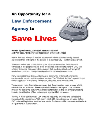 An Opportunity for a

Law Enforcement
Agency to

Save Lives
Written by David Hiltz, American Heart Association
and Phil Coco, Old Saybrook Department of Police Services

Half of men and women in western society with serious coronary artery disease
experience their first signs of the disease in a dramatic way—sudden cardiac arrest.

Whether a victim lives or dies at this point depends on whether the collapse is
witnessed, if the people who are there are trained and willing to perform CPR, and
whether the arrest has occurred in a system that can bring about early arrival of
needed resources and timely execution of evidence based interventions.

Many have recognized the need to improve community systems of emergency
cardiovascular care to optimize patient survival. The "Chain of Survival" represents the
current approach to improving recognition, response, care and outcomes.

The American Heart Association estimates that if communities could achieve a 20%
survival rate, an estimated 50,000 lives could be saved each year. One potential
strategy for delivering early CPR and rapid defibrillation in the out of hospital setting
includes the utilization of law enforcement agency (LEA) personnel.

Indeed, in many communities, LEA units are frequently on patrol and can respond
immediately to emergencies. With this in mind, LEA can often arrive on scene before
EMS units and begin time sensitive treatments. Furthermore LEA has an established role
as ―guardians of public safety‖.
 