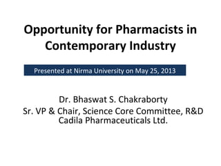 Opportunity for Pharmacists in
Contemporary Industry
Dr. Bhaswat S. Chakraborty
Sr. VP & Chair, Science Core Committee, R&D
Cadila Pharmaceuticals Ltd.
Presented at Nirma University on May 25, 2013
 