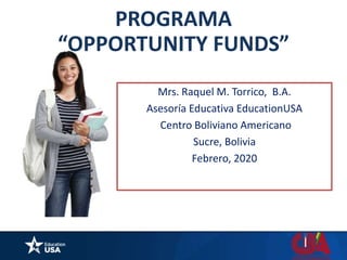 Mrs. Raquel M. Torrico, B.A.
Asesoría Educativa EducationUSA
Centro Boliviano Americano
Sucre, Bolivia
Febrero, 2020
PROGRAMA
“OPPORTUNITY FUNDS”
 