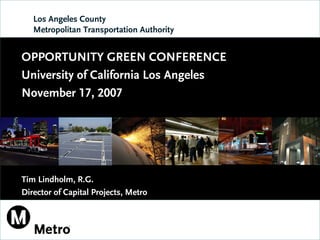 Los Angeles County
   Metropolitan Transportation Authority


OPPORTUNITY GREEN CONFERENCE
University of California Los Angeles
November 17, 2007




Tim Lindholm, R.G.
Director of Capital Projects, Metro
 