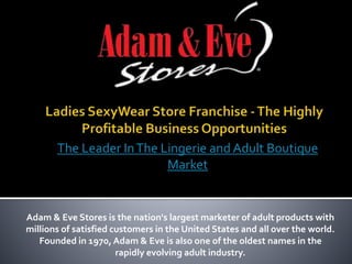 Adam & Eve Stores is the nation's largest marketer of adult products with
millions of satisfied customers in the United States and all over the world.
Founded in 1970, Adam & Eve is also one of the oldest names in the
rapidly evolving adult industry.
The Leader InThe Lingerie and Adult Boutique
Market
 
