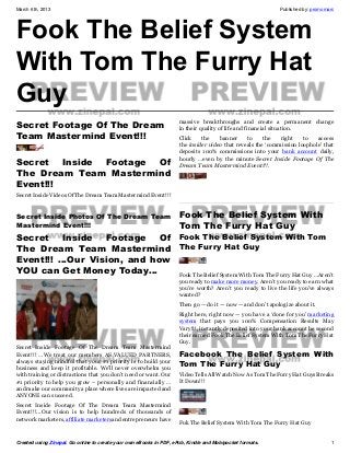 March 6th, 2013                                                                                             Published by: promomarc




Fook The Belief System
With Tom The Furry Hat
Guy
                                                                     massive breakthroughs and create a permanent change
Secret Footage Of The Dream                                          in their quality of life and financial situation.
Team Mastermind Event!!!                                             Click    the    banner     to     the   right    to   access
                                                                     the insider video that reveals the ‘commission loophole’ that
                                                                     deposits 100% commissions into your bank account daily,
                                                                     hourly …even by the minute Secret Inside Footage Of The
Secret Inside Footage Of                                             Dream Team Mastermind Event!!!.
The Dream Team Mastermind
Event!!!
Secret Inside Videos Of The Dream Team Mastermind Event!!!


Secret Inside Photos Of The Dream Team                               Fook The Belief System With
Mastermind Event!!!                                                  Tom The Furry Hat Guy
Secret Inside Footage Of Fook The Belief System With Tom
The Dream Team Mastermind The Furry Hat Guy
Event!!! …Our Vision, and how
YOU can Get Money Today…      Fook The Belief System With Tom The Furry Hat Guy …Aren’t
                                                                     you ready to make more money. Aren’t you ready to earn what
                                                                     you’re worth? Aren’t you ready to live the life you’ve always
                                                                     wanted?
                                                                     Then go — do it — now — and don’t apologize about it.
                                                                     Right here, right now — you have a ‘done for you’ marketing
                                                                     system that pays you 100% Compensation Results May
                                                                     Vary!!!, instantly deposited into your bank account he second
                                                                     their earned Fook The Belief System With Tom The Furry Hat
                                                                     Guy.
Secret Inside Footage Of The Dream Team Mastermind
Event!!! …We treat our members AS VALUED PARTNERS,                   Facebook  The Belief System With
always staying mindful that your #1 priority is to build your
business and keep it profitable. We’ll never overwhelm you
                                                                     Tom The Furry Hat Guy
with training or distractions that you don’t need or want. Our       Video Tells All Watch Now As Tom The Furry Hat Guys Breaks
#1 priority to help you grow – personally and financially …          It Down!!!
and make our community a place where lives are impacted and
ANYONE can succeed.
Secret Inside Footage Of The Dream Team Mastermind
Event!!!...Our vision is to help hundreds of thousands of
network marketers, affiliate marketersand entrepreneurs have
                                                                     Fuk The Belief System With Tom The Furry Hat Guy


Created using Zinepal. Go online to create your own eBooks in PDF, ePub, Kindle and Mobipocket formats.                          1
 