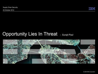 Supply Chain Security
20 October 2012




Opportunity Lies In Threat   - Surajit Paul




                                              © 2009 IBM Corporation
 
