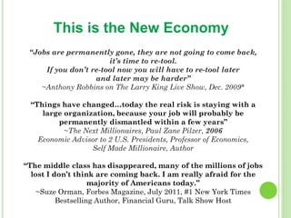 This is the New Economy
 “Jobs are permanently gone, they are not going to come back,
                       it’s time to re-tool.
     If you don’t re-tool now you will have to re-tool later
                   and later may be harder”
    ~Anthony Robbins on The Larry King Live Show, Dec. 2009*

 “Things have changed…today the real risk is staying with a
    large organization, because your job will probably be
        permanently dismantled within a few years”
          ~The Next Millionaires, Paul Zane Pilzer, 2006
   Economic Advisor to 2 U.S. Presidents, Professor of Economics,
                 Self Made Millionaire, Author

“The middle class has disappeared, many of the millions of jobs
  lost I don’t think are coming back. I am really afraid for the
                    majority of Americans today.”
    ~Suze Orman, Forbes Magazine, July 2011, #1 New York Times
          Bestselling Author, Financial Guru, Talk Show Host
 